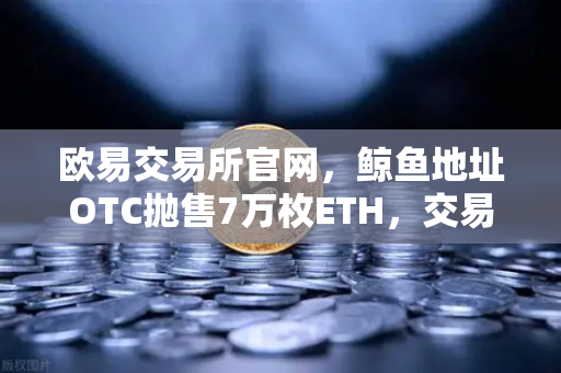 欧易交易所官网，鲸鱼地址OTC抛售7万枚ETH，交易量异常预警深度解析