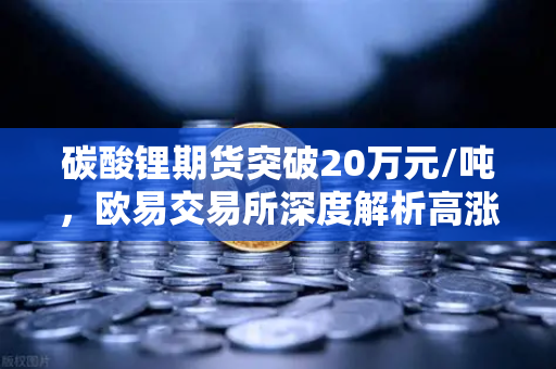 碳酸锂期货突破20万元/吨，欧易交易所深度解析高涨势头背后的投资逻辑