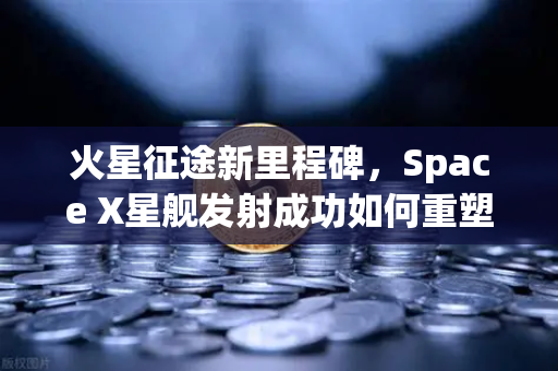 火星征途新里程碑，Space X星舰发射成功如何重塑太空经济格局