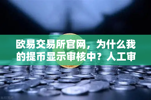 欧易交易所官网，为什么我的提币显示审核中？人工审核通常需要多久？全面解析与实战指南