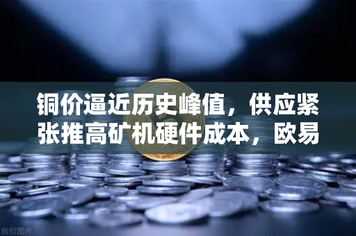 铜价逼近历史峰值，供应紧张推高矿机硬件成本，欧易交易所如何应对市场变局