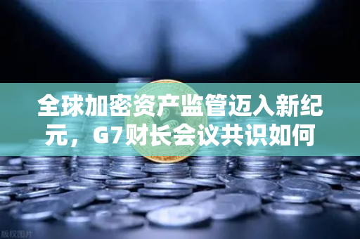 全球加密资产监管迈入新纪元，G7财长会议共识如何重塑数字金融格局