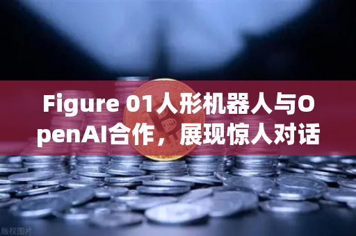 Figure 01人形机器人与OpenAI合作，展现惊人对话能力，未来科技与数字资产交易的跨界启示