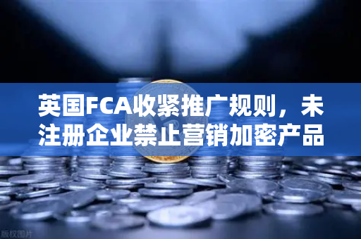 英国FCA收紧推广规则，未注册企业禁止营销加密产品，欧易交易所合规布局引关注