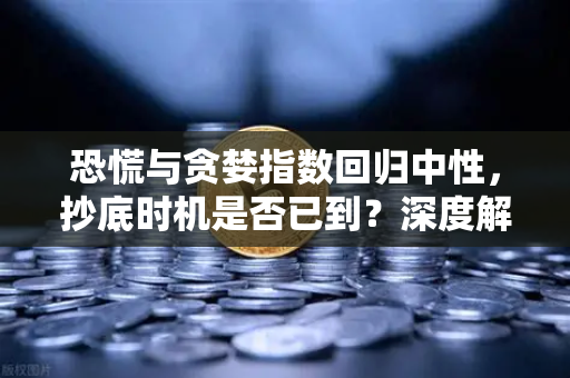 恐慌与贪婪指数回归中性，抄底时机是否已到？深度解析当前市场机遇