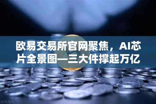 欧易交易所官网聚焦，AI芯片全景图—三大件撑起万亿算力时代，加密算力代币价值重估