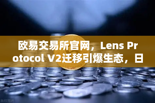 欧易交易所官网，Lens Protocol V2迁移引爆生态，日活用户激增300%