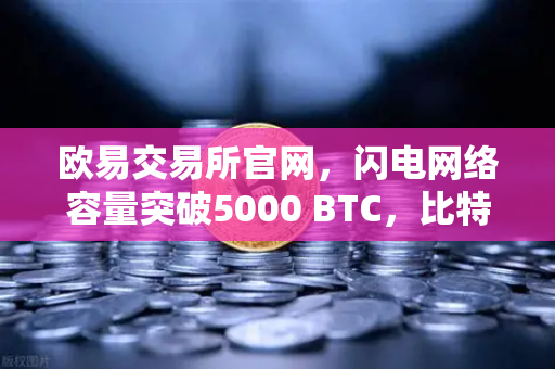 欧易交易所官网，闪电网络容量突破5000 BTC，比特币支付生态迎来新纪元