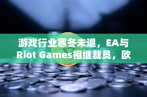 游戏行业寒冬未退，EA与Riot Games相继裁员，欧易交易所官网深度解析行业变局