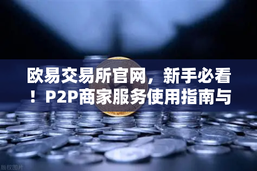 欧易交易所官网，新手必看！P2P商家服务使用指南与申诉证据提交全攻略