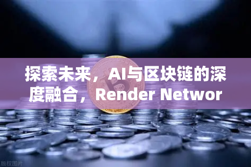 探索未来，AI与区块链的深度融合，Render Network（RNDR）引领算力新纪元
