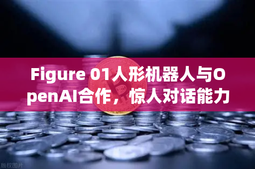 Figure 01人形机器人与OpenAI合作，惊人对话能力背后的技术革命与投资机遇