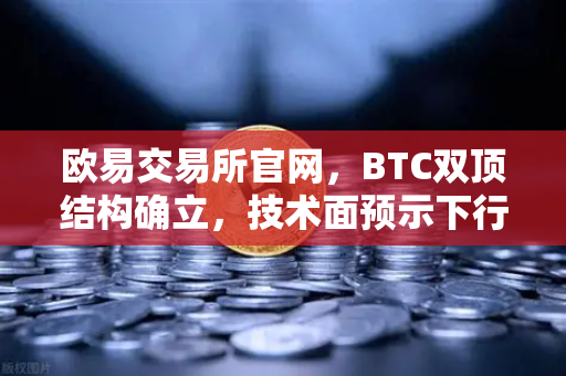 欧易交易所官网，BTC双顶结构确立，技术面预示下行空间全面打开