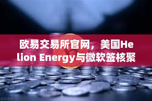 欧易交易所官网，美国Helion Energy与微软签核聚变供电协议，能源革命或迎历史性拐点
