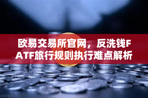 欧易交易所官网，反洗钱FATF旅行规则执行难点解析—VASP间数据交换标准不一的挑战与应对