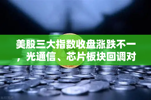 美股三大指数收盘涨跌不一，光通信、芯片板块回调对加密科技股的传导效应分析