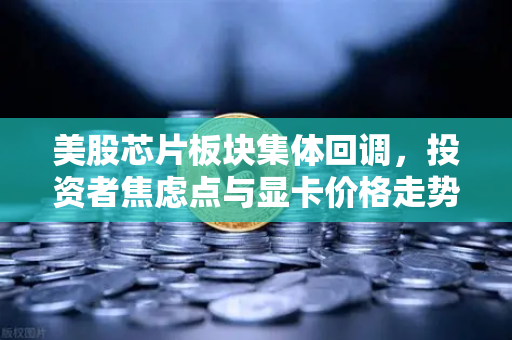 美股芯片板块集体回调，投资者焦虑点与显卡价格走势深度解析