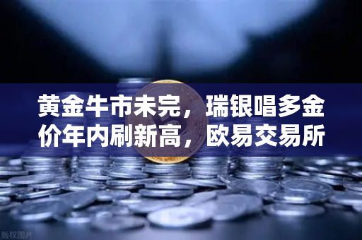 黄金牛市未完，瑞银唱多金价年内刷新高，欧易交易所助您把握投资风口