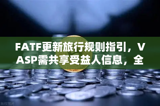 FATF更新旅行规则指引，VASP需共享受益人信息，全球合规再升级
