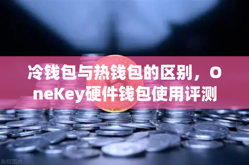 冷钱包与热钱包的区别，OneKey硬件钱包使用评测