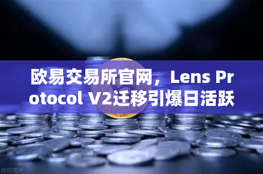 欧易交易所官网，Lens Protocol V2迁移引爆日活跃用户增长300%链上社交新纪元开启