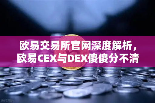 欧易交易所官网深度解析，欧易CEX与DEX傻傻分不清？一文看懂两者的优劣势与适用场景