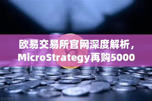 欧易交易所官网深度解析，MicroStrategy再购5000枚BTC，机构持仓报告揭示均价成本上移趋势