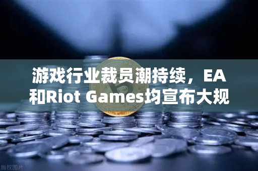 游戏行业裁员潮持续，EA和Riot Games均宣布大规模裁员，深度解析与未来展望