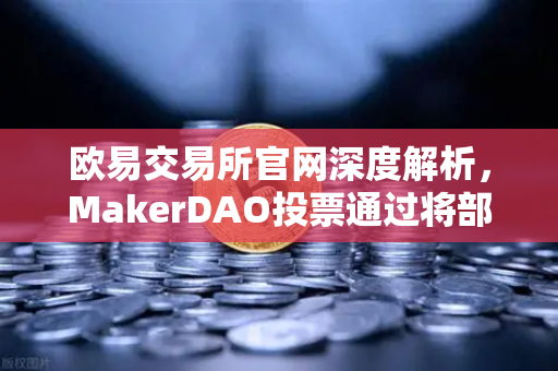 欧易交易所官网深度解析，MakerDAO投票通过将部分国库资产投资于现实世界资产（RWA）
