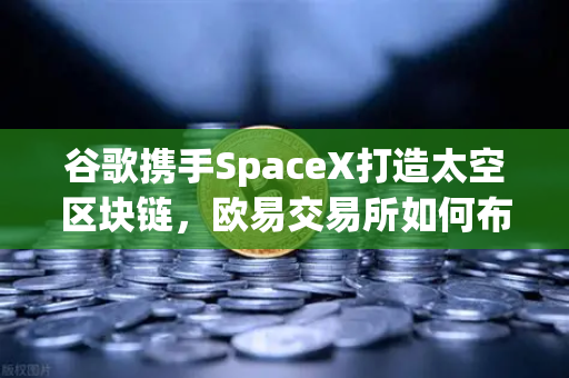 谷歌携手SpaceX打造太空区块链，欧易交易所如何布局去中心化未来？