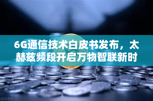 6G通信技术白皮书发布，太赫兹频段开启万物智联新时代