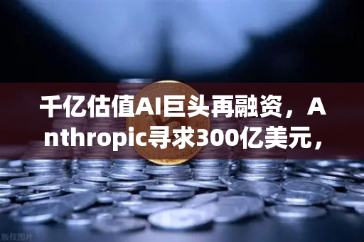 千亿估值AI巨头再融资，Anthropic寻求300亿美元，泡沫还是新起点？