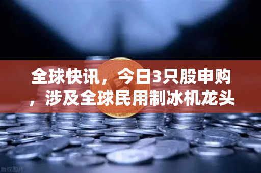 全球快讯，今日3只股申购，涉及全球民用制冰机龙头—投资机遇与欧易交易所下载指南