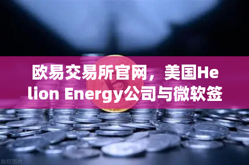 欧易交易所官网，美国Helion Energy公司与微软签订核聚变供电协议，开启清洁能源新纪元