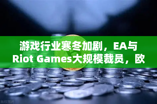 游戏行业寒冬加剧，EA与Riot Games大规模裁员，欧易交易所官网深度解析行业变局