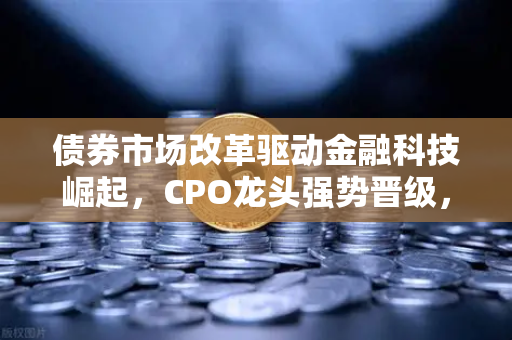 债券市场改革驱动金融科技崛起，CPO龙头强势晋级，欧易交易所官网解析投资新机遇