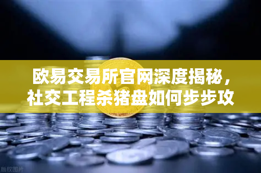 欧易交易所官网深度揭秘，社交工程杀猪盘如何步步攻心，蚕食你的资产