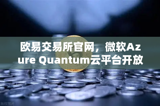 欧易交易所官网，微软Azure Quantum云平台开放，量子计算或重构数字资产交易底层逻辑