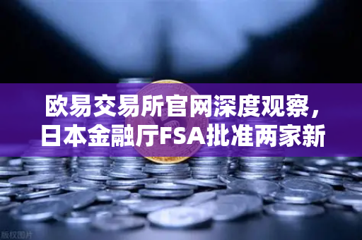 欧易交易所官网深度观察，日本金融厅FSA批准两家新交易所牌照，市场竞争加剧