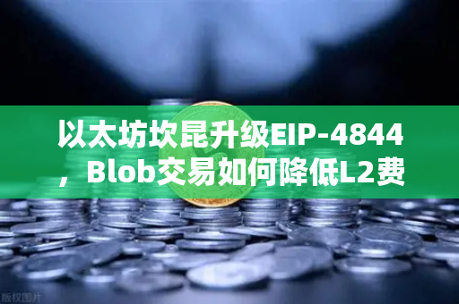 以太坊坎昆升级EIP-4844，Blob交易如何降低L2费用？深度解析与未来影响