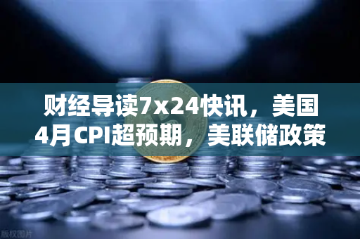 财经导读7x24快讯，美国4月CPI超预期，美联储政策转向推演—欧易交易所深度解析市场联动