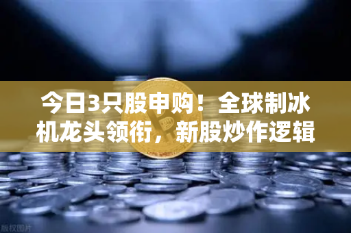 今日3只股申购！全球制冰机龙头领衔，新股炒作逻辑深度拆解（附欧易交易所申购指南）