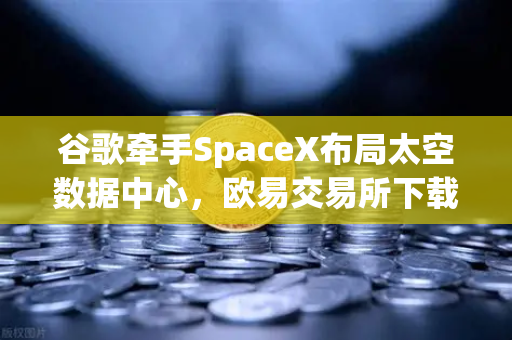 谷歌牵手SpaceX布局太空数据中心，欧易交易所下载市场迎来算力革命新变局