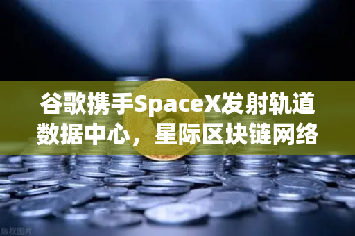 谷歌携手SpaceX发射轨道数据中心，星际区块链网络构想成真？欧易交易所生态迎来新变量
