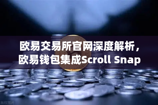 欧易交易所官网深度解析，欧易钱包集成Scroll Snap，体验基于zkEVM的Layer2扩容新纪元