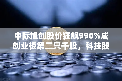 中际旭创股价狂飙990%成创业板第二只千股，科技股神话背后藏着什么？