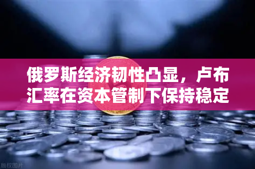 俄罗斯经济韧性凸显，卢布汇率在资本管制下保持稳定—欧易交易所深度解读全球资本新动向