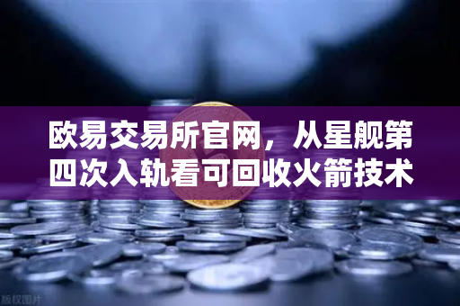 欧易交易所官网，从星舰第四次入轨看可回收火箭技术如何重塑太空经济格局