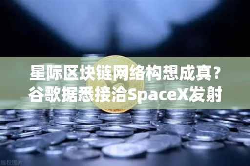 星际区块链网络构想成真？谷歌据悉接洽SpaceX发射轨道数据中心—欧易交易所深度解析去中心化基础设施的未来