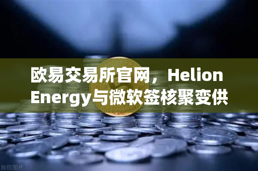 欧易交易所官网，Helion Energy与微软签核聚变供电协议，能源革命将如何重塑数字经济格局？